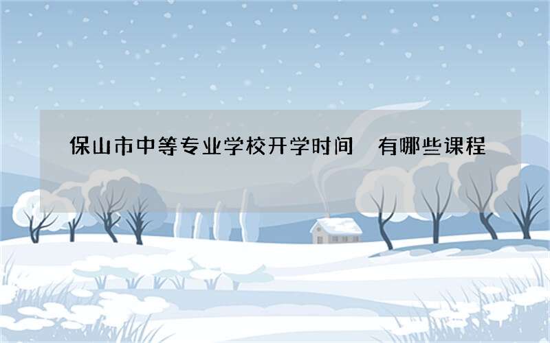 保山市中等专业学校开学时间 有哪些课程